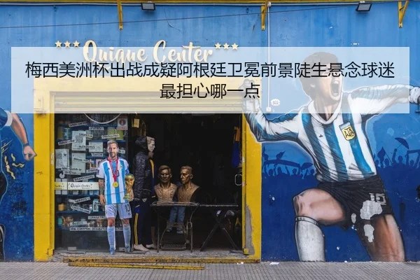 梅西美洲杯出战成疑阿根廷卫冕前景陡生悬念球迷最担心哪一点